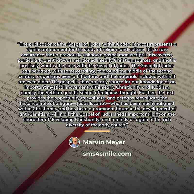 “The publication of the Gospel of Judas within Codex Tchacos represents a significant moment for the study of religion and culture. It is a rare occurrence that a previously unknown gospel manuscript is discovered, particularly one that was mentioned in early Christian sources, and that is…” quote by Marvin Meyer