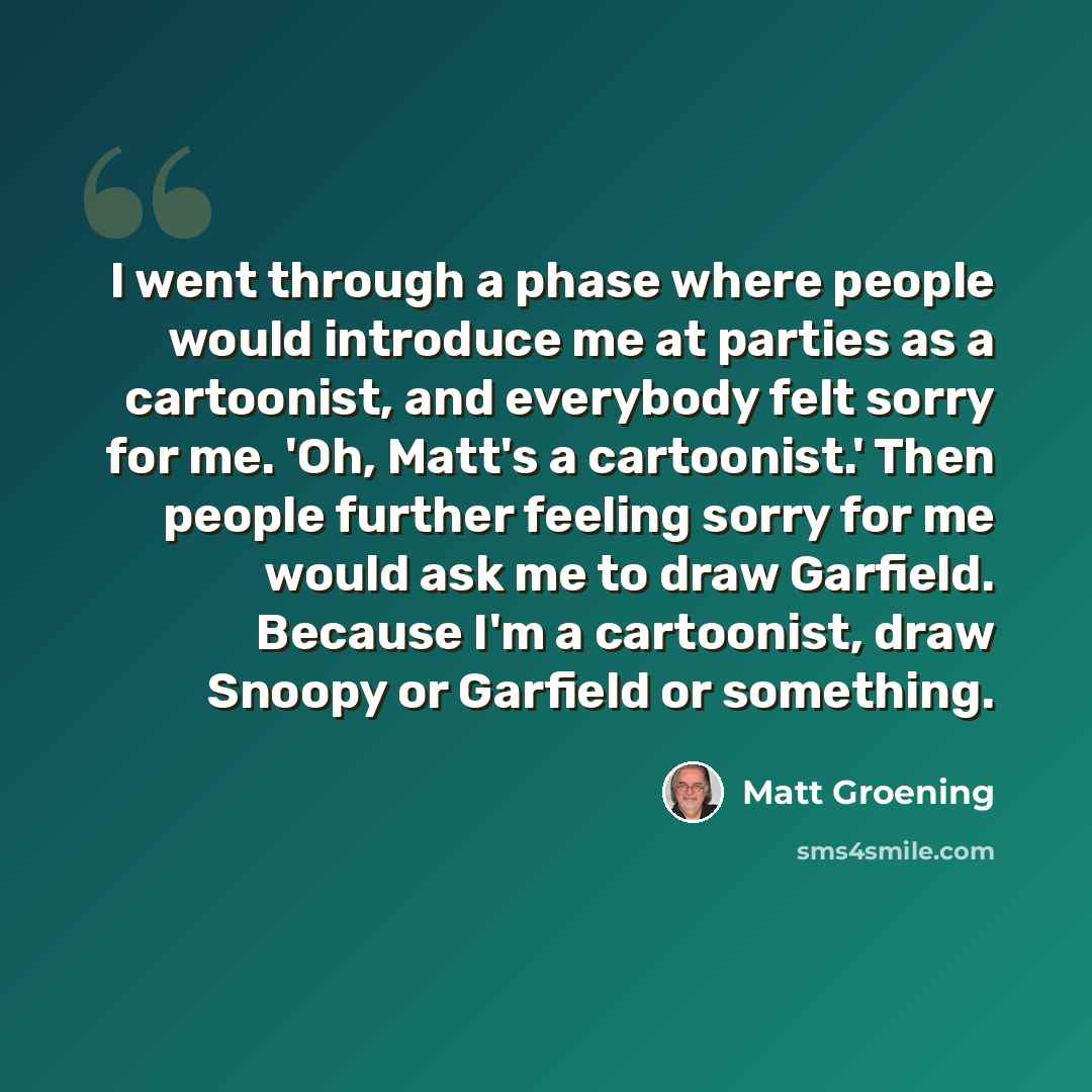 “I went through a phase where people would introduce me at parties as a cartoonist, and everybody felt sorry for me. 'Oh, Matt's a cartoonist.' Then people further feeling sorry for me would ask me to draw Garfield. Because I'm a cartoonist, draw Snoopy or Garfield or something.” quote by Matt Groening