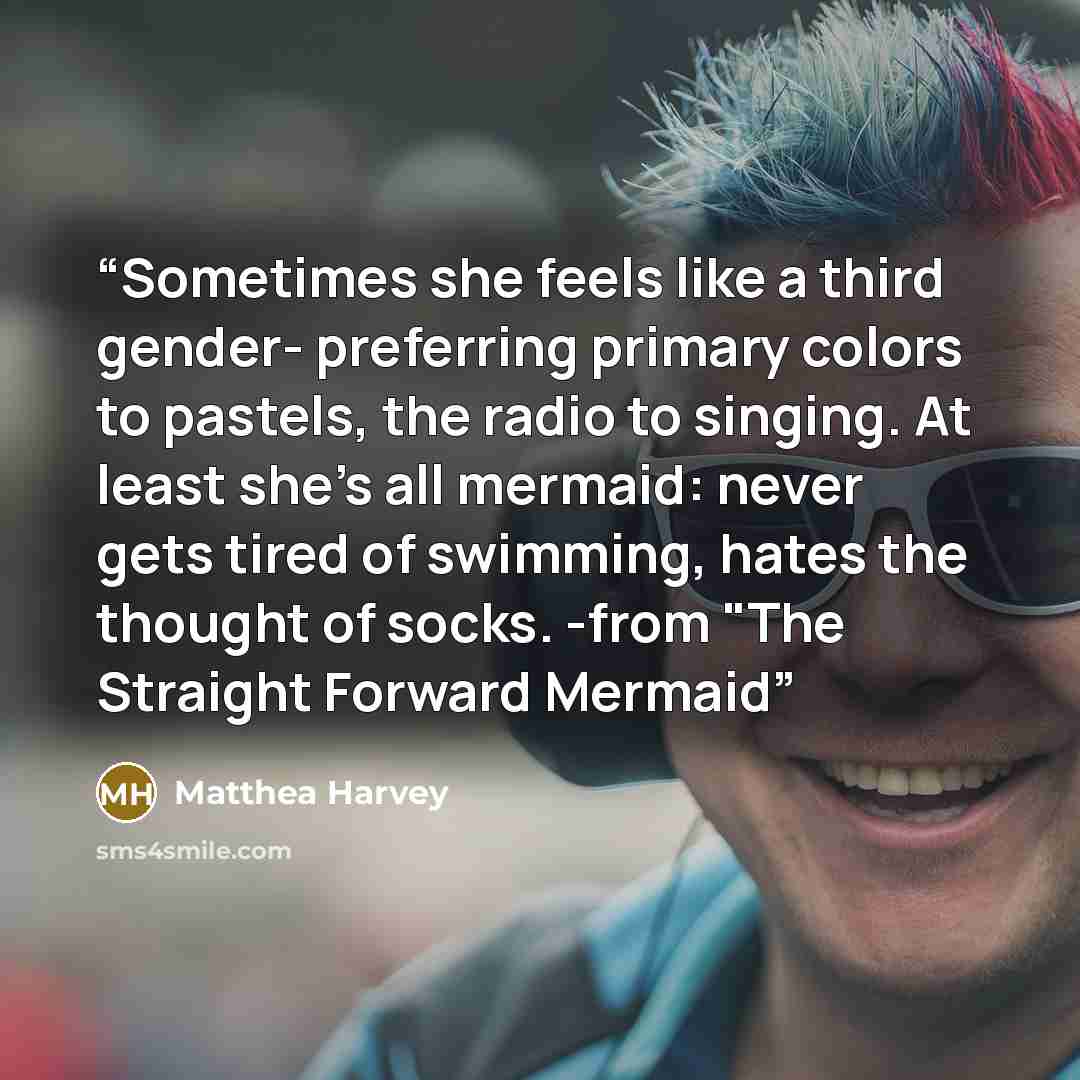 “Sometimes she feels like a third gender- preferring primary colors to pastels, the radio to singing. At least she's all mermaid: never gets tired of swimming, hates the thought of socks. -from "The Straight Forward Mermaid” quote by Matthea Harvey