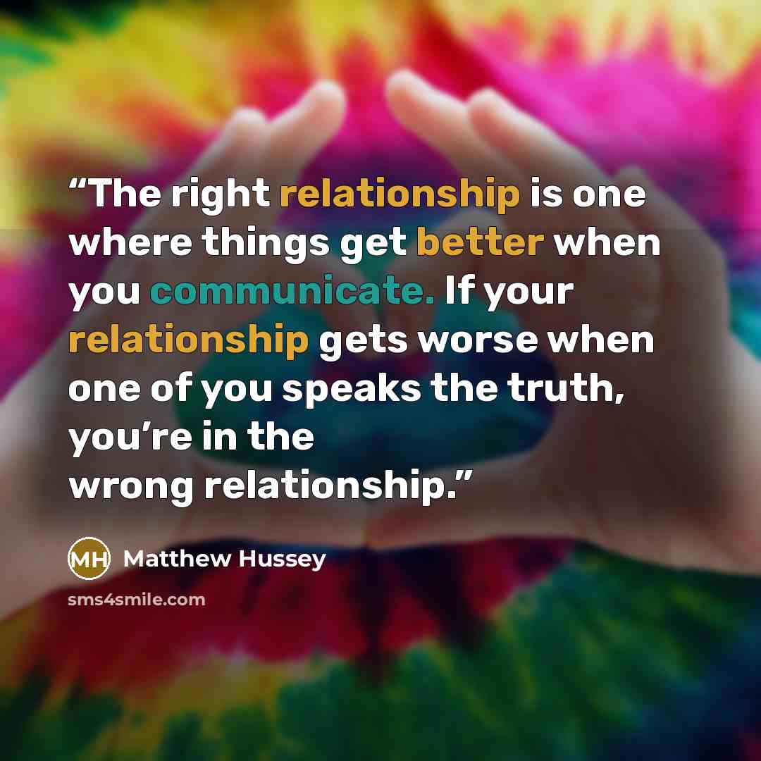 “The right relationship is one where things get better when you communicate. If your relationship gets worse when one of you speaks the truth, you’re in the wrong relationship.” quote by Matthew Hussey