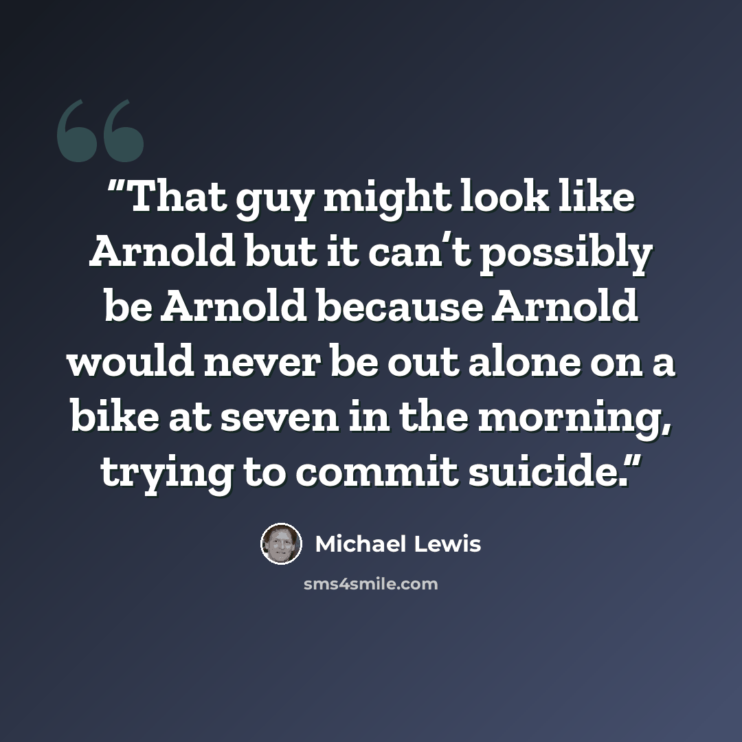 “That guy might look like Arnold but it can’t possibly be Arnold because Arnold would never be out alone on a bike at seven in the morning, trying to commit suicide.” quote by Michael Lewis