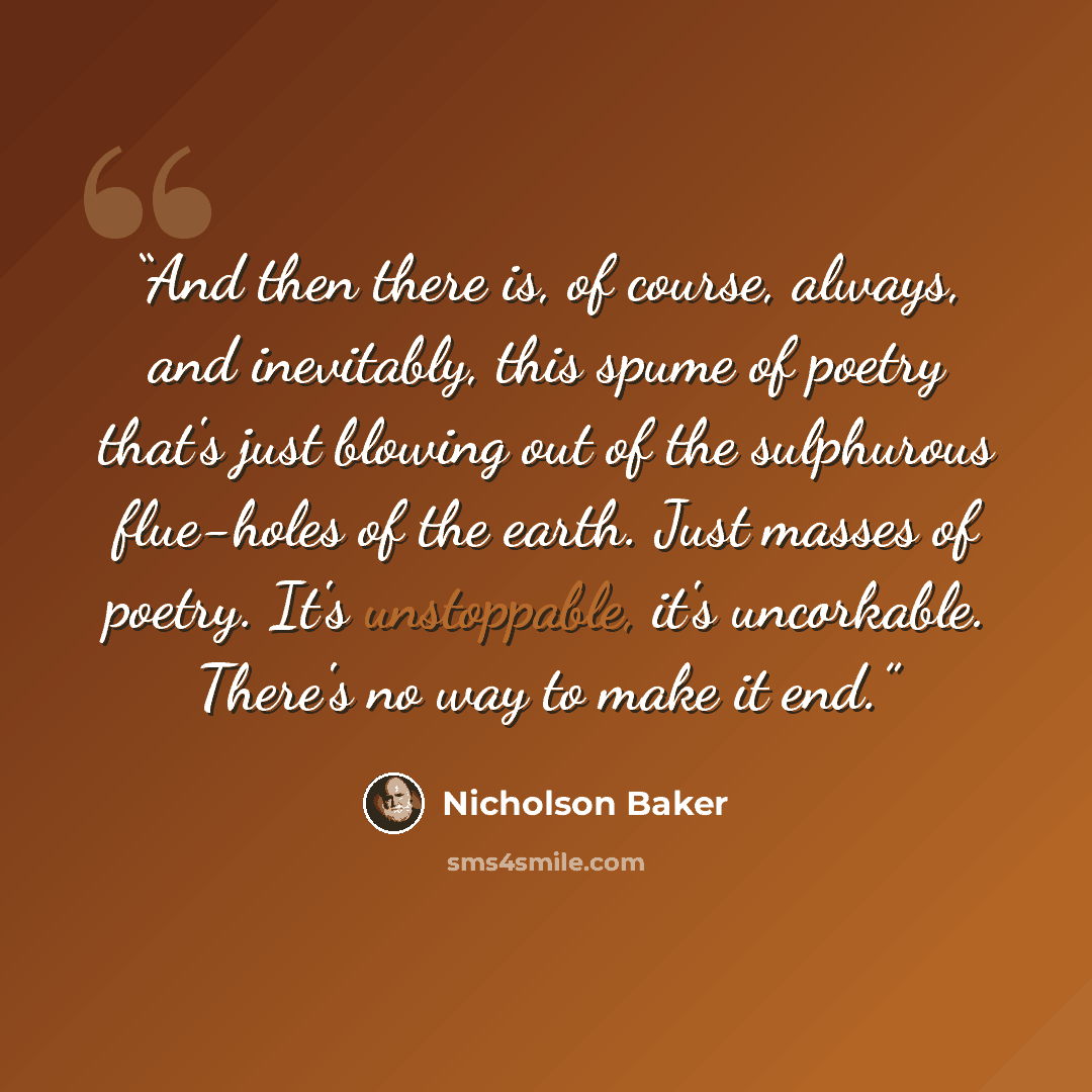 “And then there is, of course, always, and inevitably, this spume of poetry that's just blowing out of the sulphurous flue-holes of the earth. Just masses of poetry. It's unstoppable, it's uncorkable. There's no way to make it end.” quote by Nicholson Baker