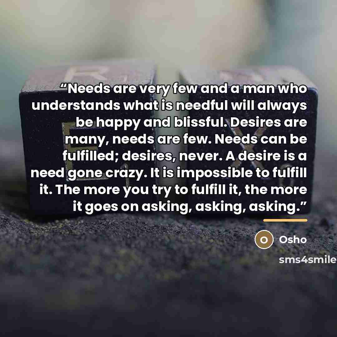 “Needs are very few and a man who understands what is needful will always be happy and blissful. Desires are many, needs are few. Needs can be fulfilled; desires, never. A desire is a need gone crazy. It is impossible to fulfill it. The more you try to fulfill it, the more it goes on asking…” quote by Osho