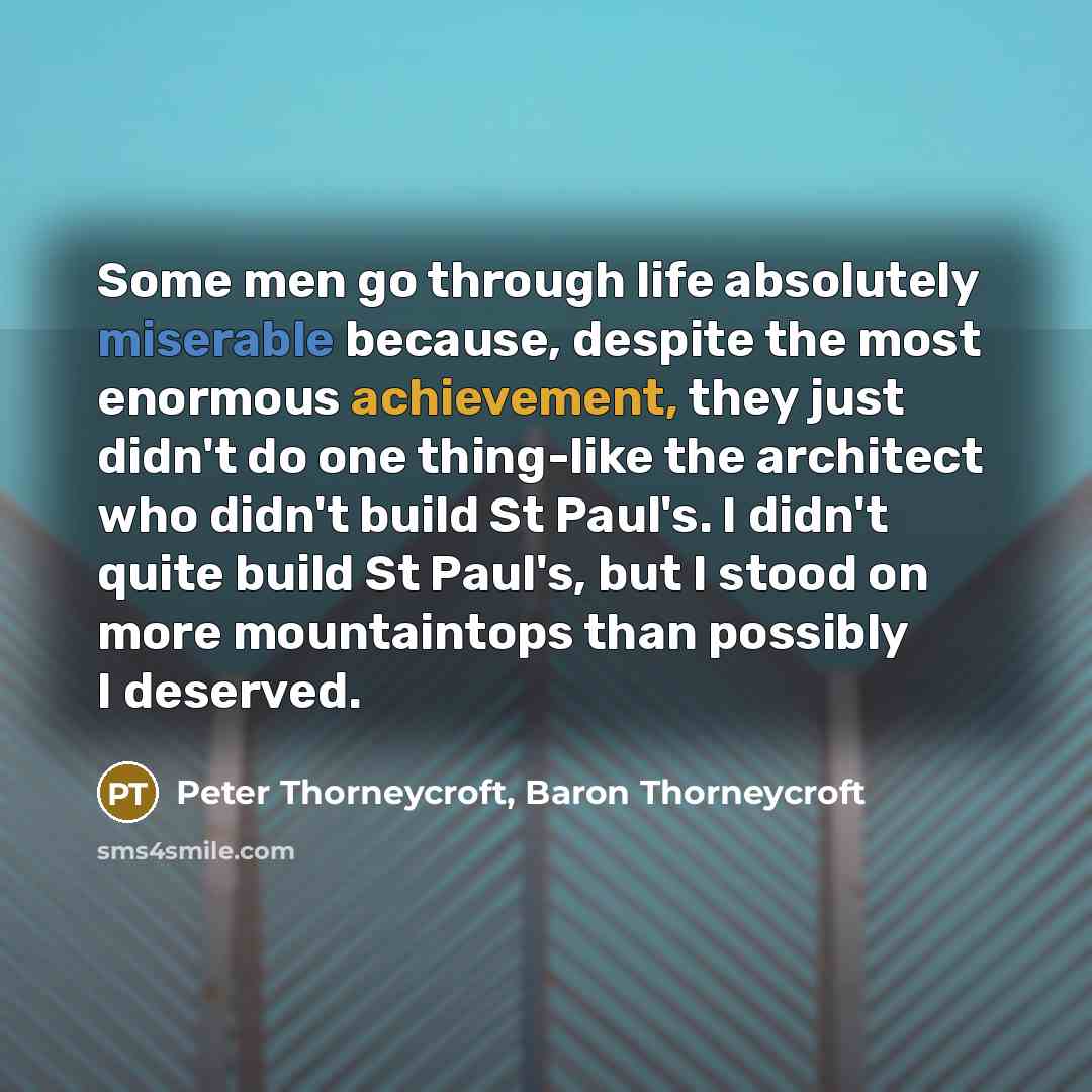 “Some men go through life absolutely miserable because, despite the most enormous achievement, they just didn't do one thing-like the architect who didn't build St Paul's. I didn't quite build St Paul's, but I stood on more mountaintops than possibly I deserved.” quote by Peter Thorneycroft, Baron Thorneycroft