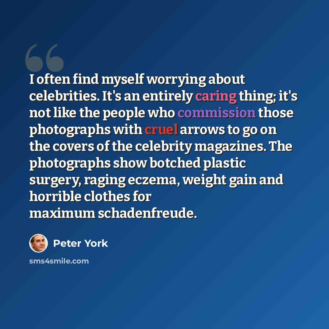 “I often find myself worrying about celebrities. It's an entirely caring thing; it's not like the people who commission those photographs with cruel arrows to go on the covers of the celebrity magazines. The photographs show botched plastic surgery, raging eczema, weight gain and horrible clothes…” quote by Peter York