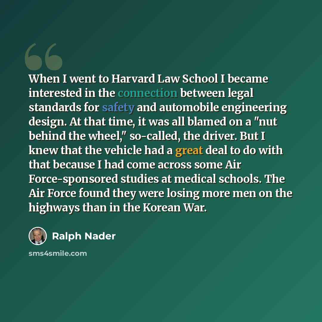 “When I went to Harvard Law School I became interested in the connection between legal standards for safety and automobile engineering design. At that time, it was all blamed on a "nut behind the wheel," so-called, the driver. But I knew that the vehicle had a great deal to do with that because I…” quote by Ralph Nader
