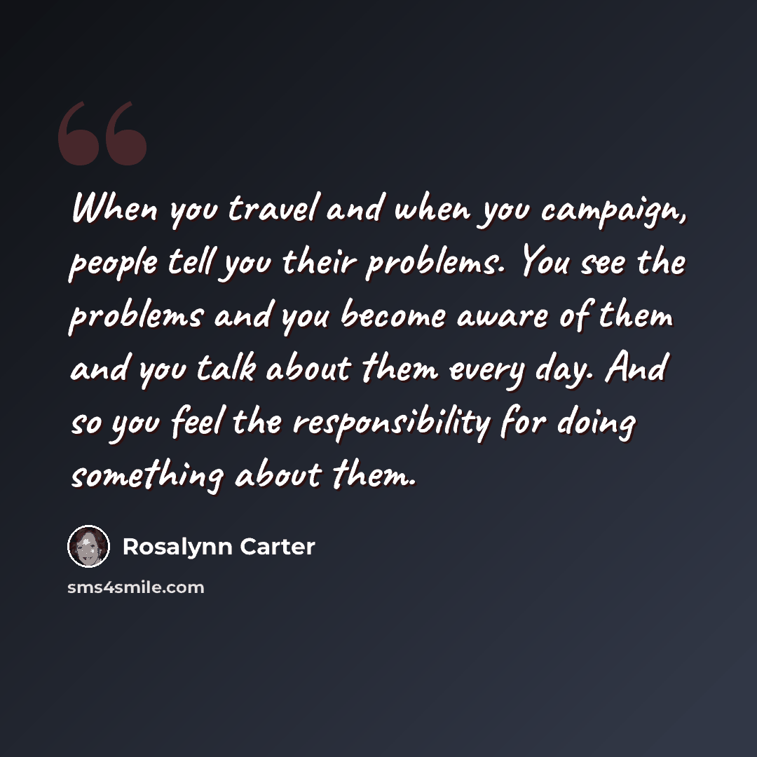“When you travel and when you campaign, people tell you their problems. You see the problems and you become aware of them and you talk about them every day. And so you feel the responsibility for doing something about them.” quote by Rosalynn Carter