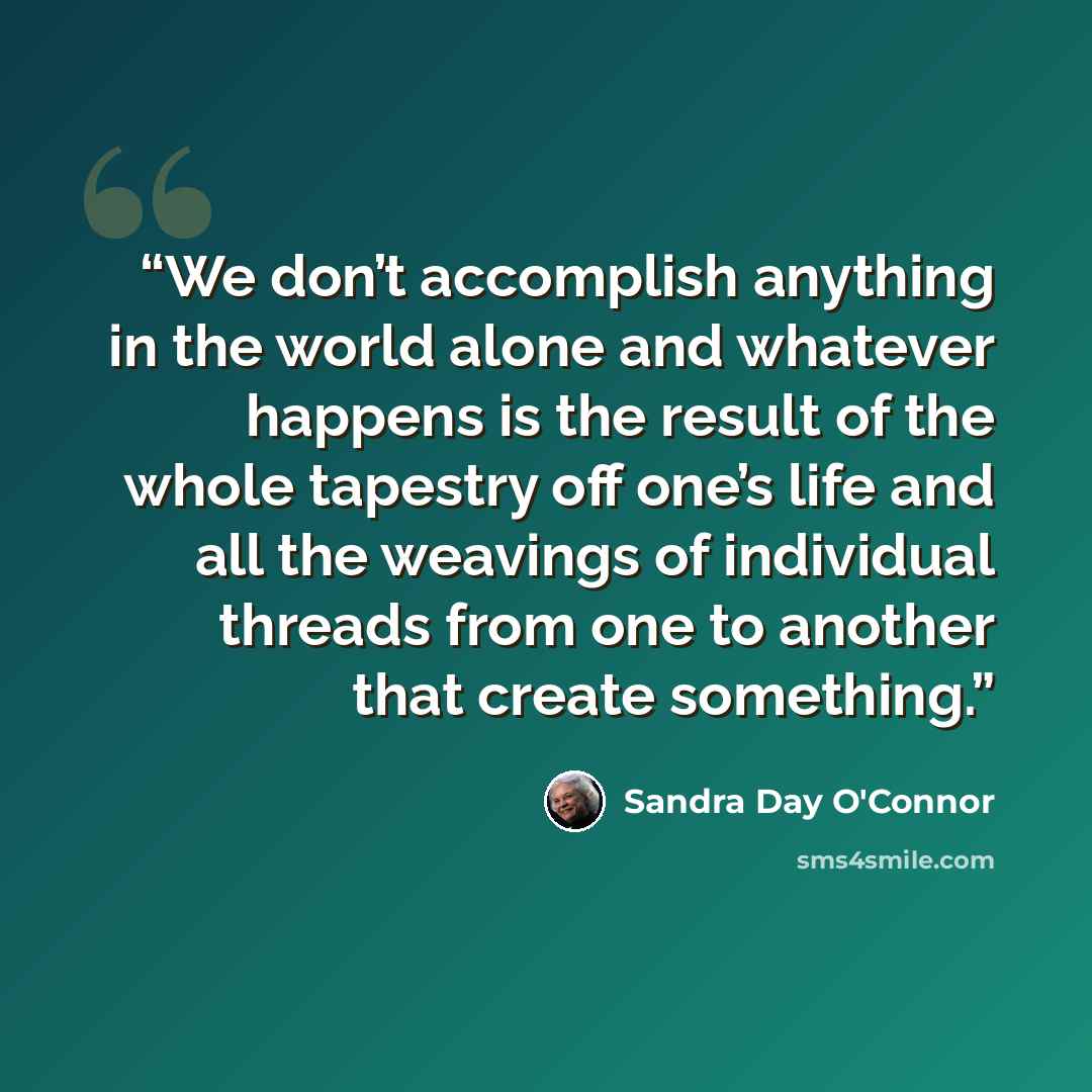 “We don’t accomplish anything in the world alone and whatever happens is the result of the whole tapestry off one’s life and all the weavings of individual threads from one to another that create something.” quote by Sandra Day O'Connor