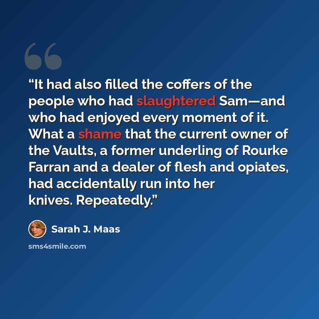 “It had also filled the coffers of the people who had slaughtered Sam—and who had enjoyed every moment of it. What a shame that the current owner of the Vaults, a former underling of Rourke Farran and a dealer of flesh and opiates, had accidentally run into her knives. Repeatedly.” quote by Sarah J. Maas
