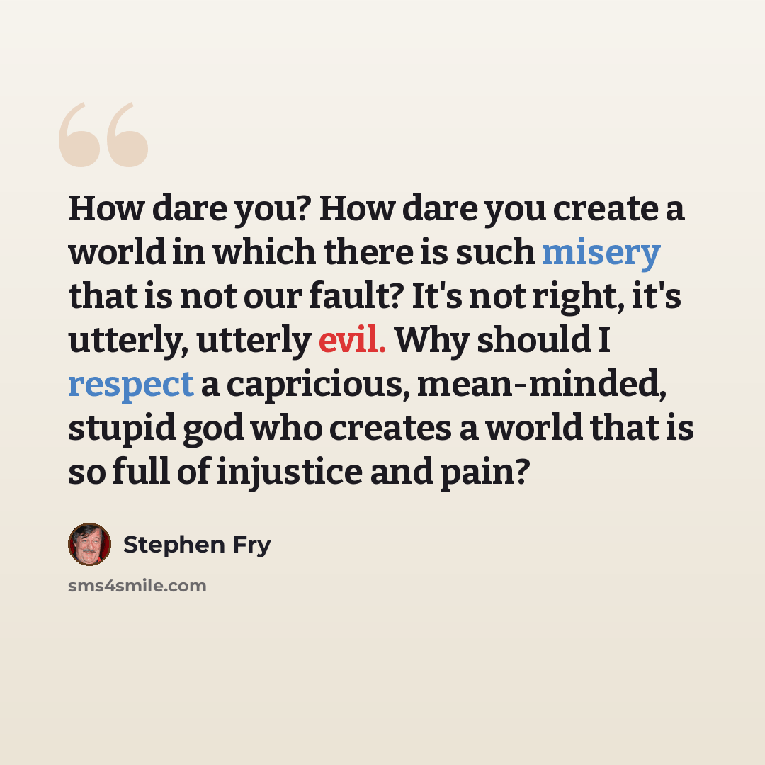 “How dare you? How dare you create a world in which there is such misery that is not our fault? It's not right, it's utterly, utterly evil. Why should I respect a capricious, mean-minded, stupid god who creates a world that is so full of injustice and pain?” quote by Stephen Fry