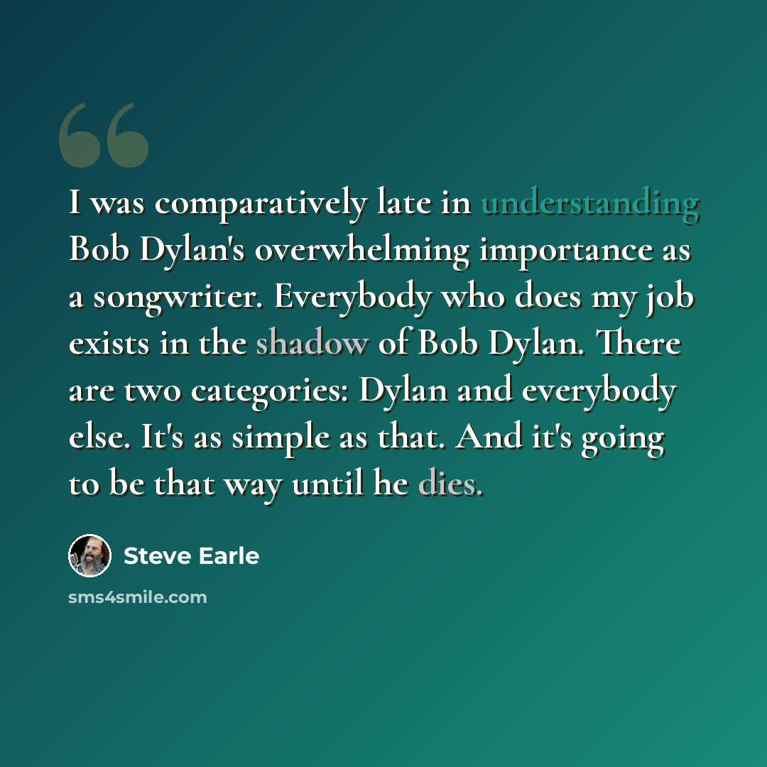 “I was comparatively late in understanding Bob Dylan's overwhelming importance as a songwriter. Everybody who does my job exists in the shadow of Bob Dylan. There are two categories: Dylan and everybody else. It's as simple as that. And it's going to be that way until he dies.” quote by Steve Earle