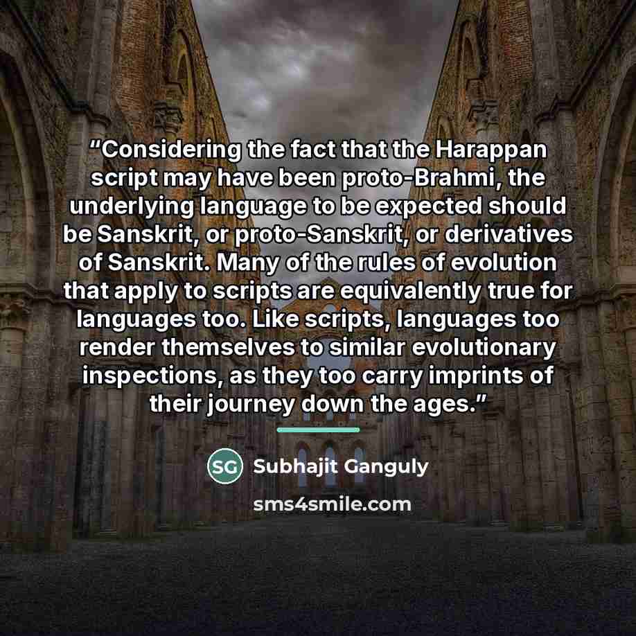 “Considering the fact that the Harappan script may have been proto-Brahmi, the underlying language to be expected should be Sanskrit, or proto-Sanskrit, or derivatives of Sanskrit. Many of the rules of evolution that apply to scripts are equivalently true for languages too. Like scripts, languages…” quote by Subhajit Ganguly