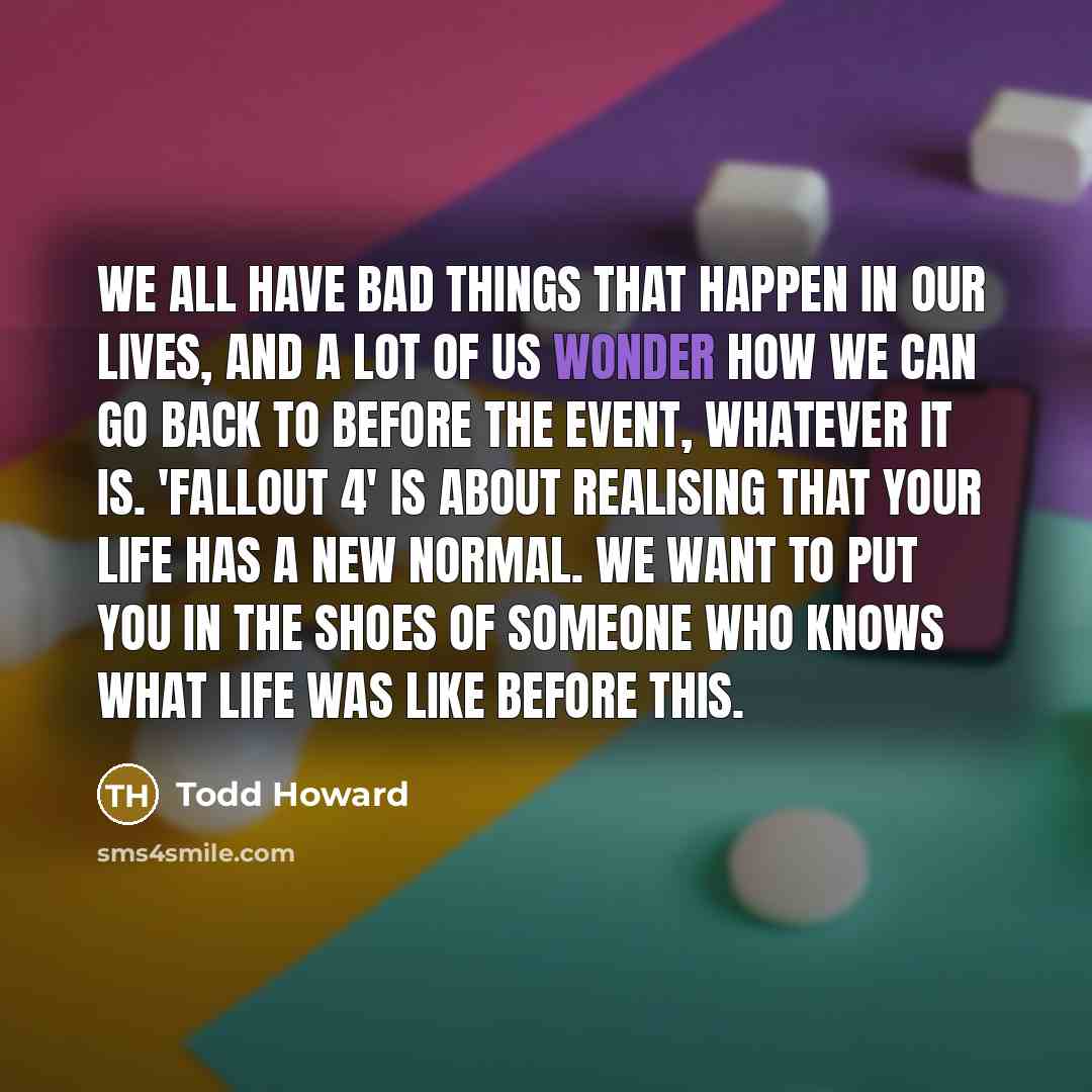 “We all have bad things that happen in our lives, and a lot of us wonder how we can go back to before the event, whatever it is. 'Fallout 4' is about realising that your life has a new normal. We want to put you in the shoes of someone who knows what life was like before this.” quote by Todd Howard