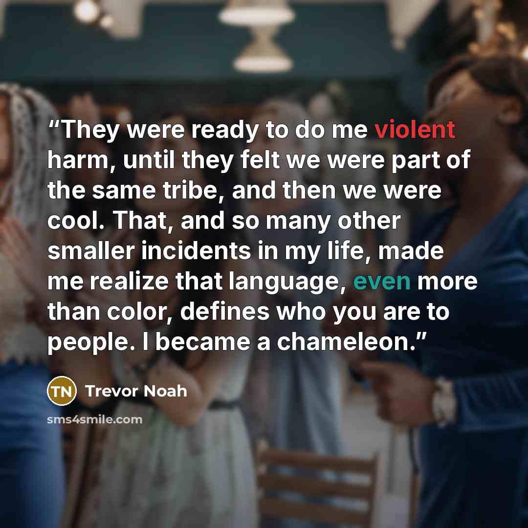 “They were ready to do me violent harm, until they felt we were part of the same tribe, and then we were cool. That, and so many other smaller incidents in my life, made me realize that language, even more than color, defines who you are to people. I became a chameleon.” quote by Trevor Noah