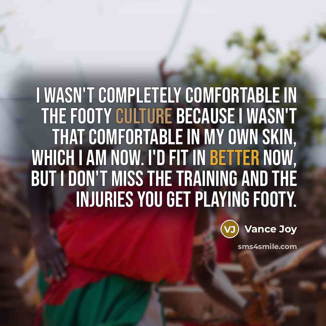 “I wasn't completely comfortable in the footy culture because I wasn't that comfortable in my own skin, which I am now. I'd fit in better now, but I don't miss the training and the injuries you get playing footy.” quote by Vance Joy