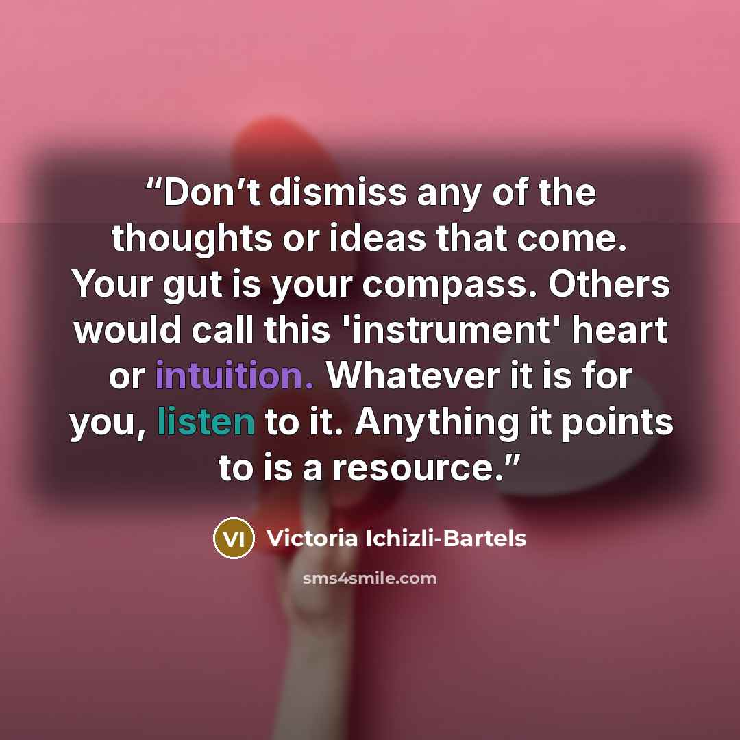 “Don’t dismiss any of the thoughts or ideas that come. Your gut is your compass. Others would call this 'instrument' heart or intuition. Whatever it is for you, listen to it. Anything it points to is a resource.” quote by Victoria Ichizli-Bartels