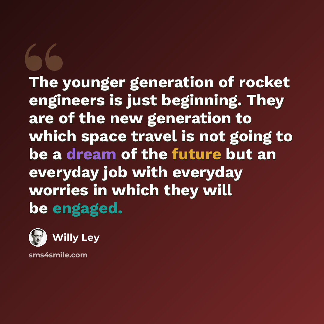 “The younger generation of rocket engineers is just beginning. They are of the new generation to which space travel is not going to be a dream of the future but an everyday job with everyday worries in which they will be engaged.” quote by Willy Ley