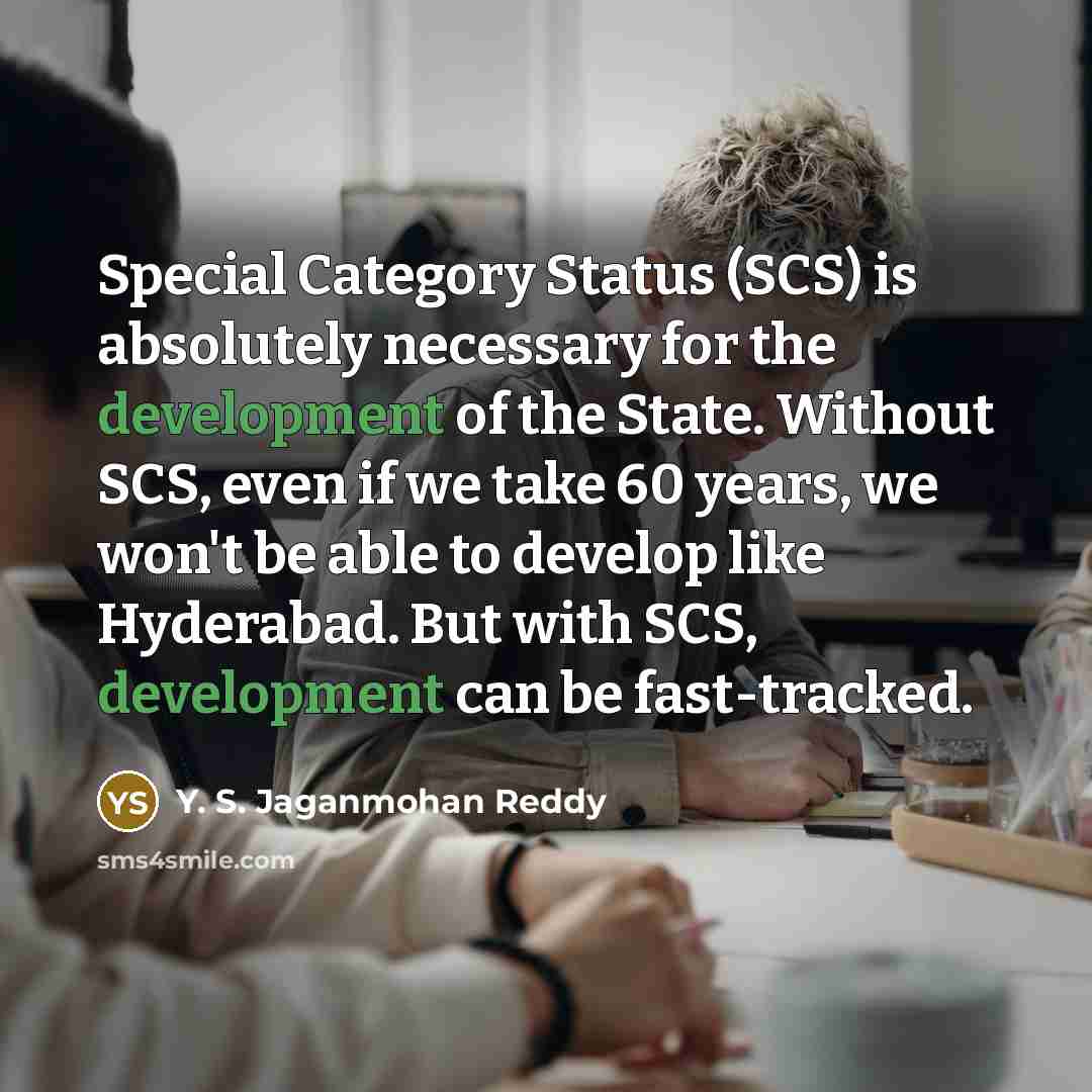 “Special Category Status (SCS) is absolutely necessary for the development of the State. Without SCS, even if we take 60 years, we won't be able to develop like Hyderabad. But with SCS, development can be fast-tracked.” quote by Y. S. Jaganmohan Reddy