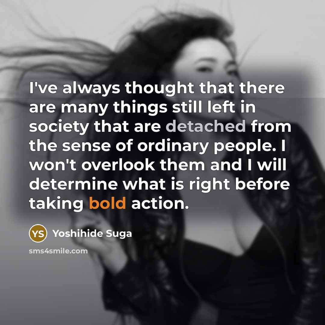 “I've always thought that there are many things still left in society that are detached from the sense of ordinary people. I won't overlook them and I will determine what is right before taking bold action.” quote by Yoshihide Suga