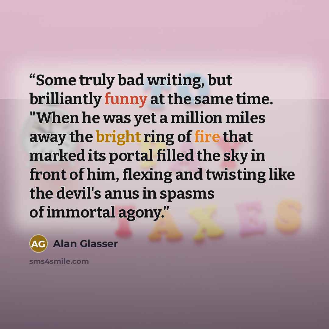 “Some truly bad writing, but brilliantly funny at the same time. "When he was yet a million miles away the bright ring of fire that marked its portal filled the sky in front of him, flexing and twisting like the devil's anus in spasms of immortal agony.” quote by Alan Glasser