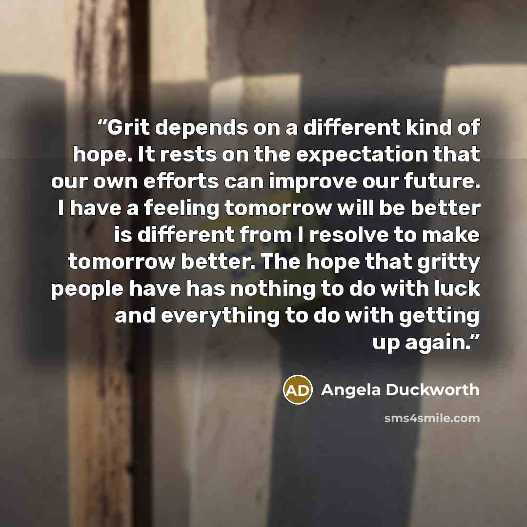 “Grit depends on a different kind of hope. It rests on the expectation that our own efforts can improve our future. I have a feeling tomorrow will be better is different from I resolve to make tomorrow better. The hope that gritty people have has nothing to do with luck and everything to do with…” quote by Angela Duckworth