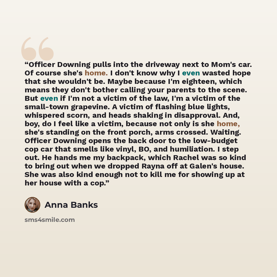 “Officer Downing pulls into the driveway next to Mom's car. Of course she's home. I don't know why I even wasted hope that she wouldn't be. Maybe because I'm eighteen, which means they don't bother calling your parents to the scene. But even if I'm not a victim of the law, I'm a victim of the…” quote by Anna Banks