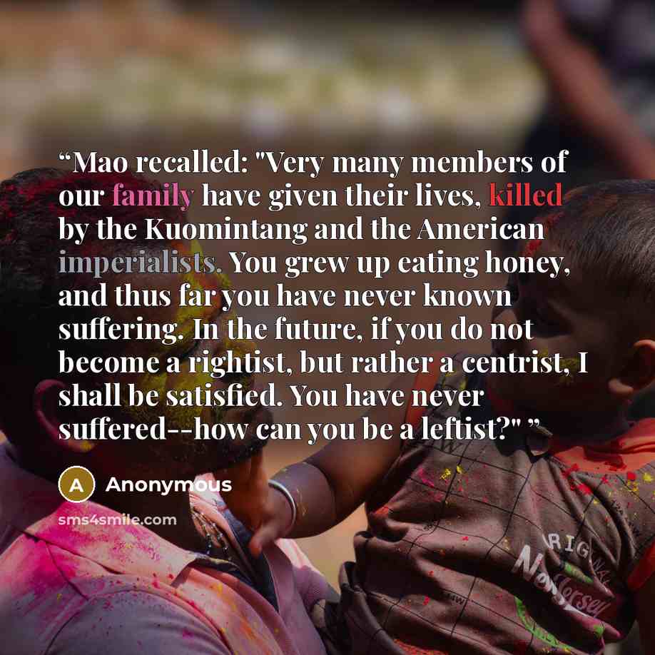 “Mao recalled: "Very many members of our family have given their lives, killed by the Kuomintang and the American imperialists. You grew up eating honey, and thus far you have never known suffering. In the future, if you do not become a rightist, but rather a centrist, I shall be satisfied. You…” quote by Anonymous