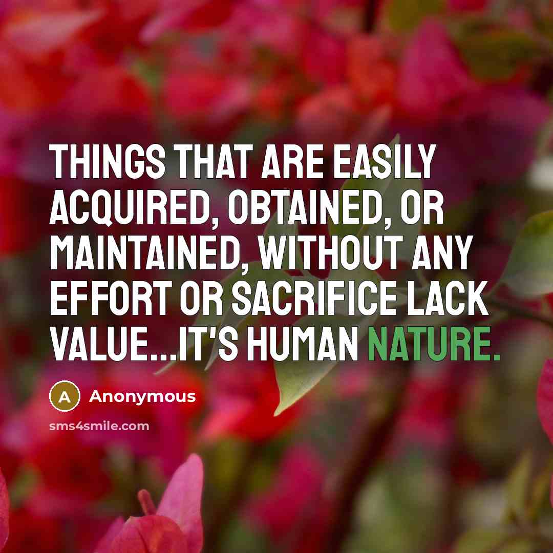 “Things that are easily acquired, obtained, or maintained, without any effort or sacrifice lack value...it's human nature.” quote by Anonymous