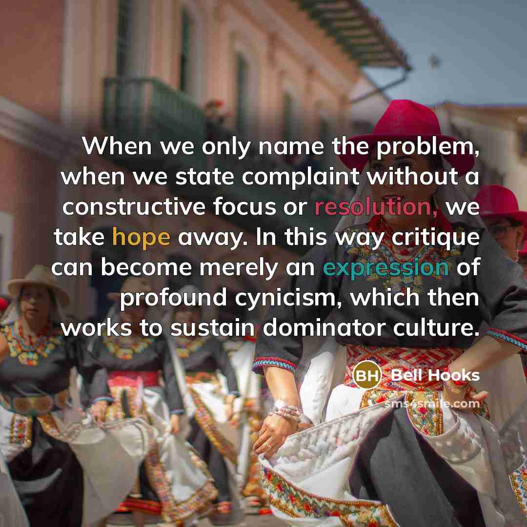 “When we only name the problem, when we state complaint without a constructive focus or resolution, we take hope away. In this way critique can become merely an expression of profound cynicism, which then works to sustain dominator culture.” quote by Bell Hooks