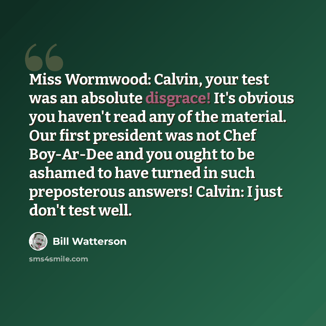 “Miss Wormwood: Calvin, your test was an absolute disgrace! It's obvious you haven't read any of the material. Our first president was not Chef Boy-Ar-Dee and you ought to be ashamed to have turned in such preposterous answers! Calvin: I just don't test well.” quote by Bill Watterson