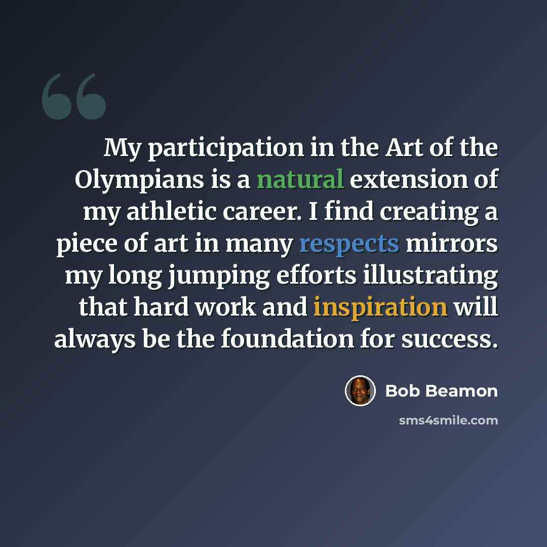 “My participation in the Art of the Olympians is a natural extension of my athletic career. I find creating a piece of art in many respects mirrors my long jumping efforts illustrating that hard work and inspiration will always be the foundation for success.” quote by Bob Beamon