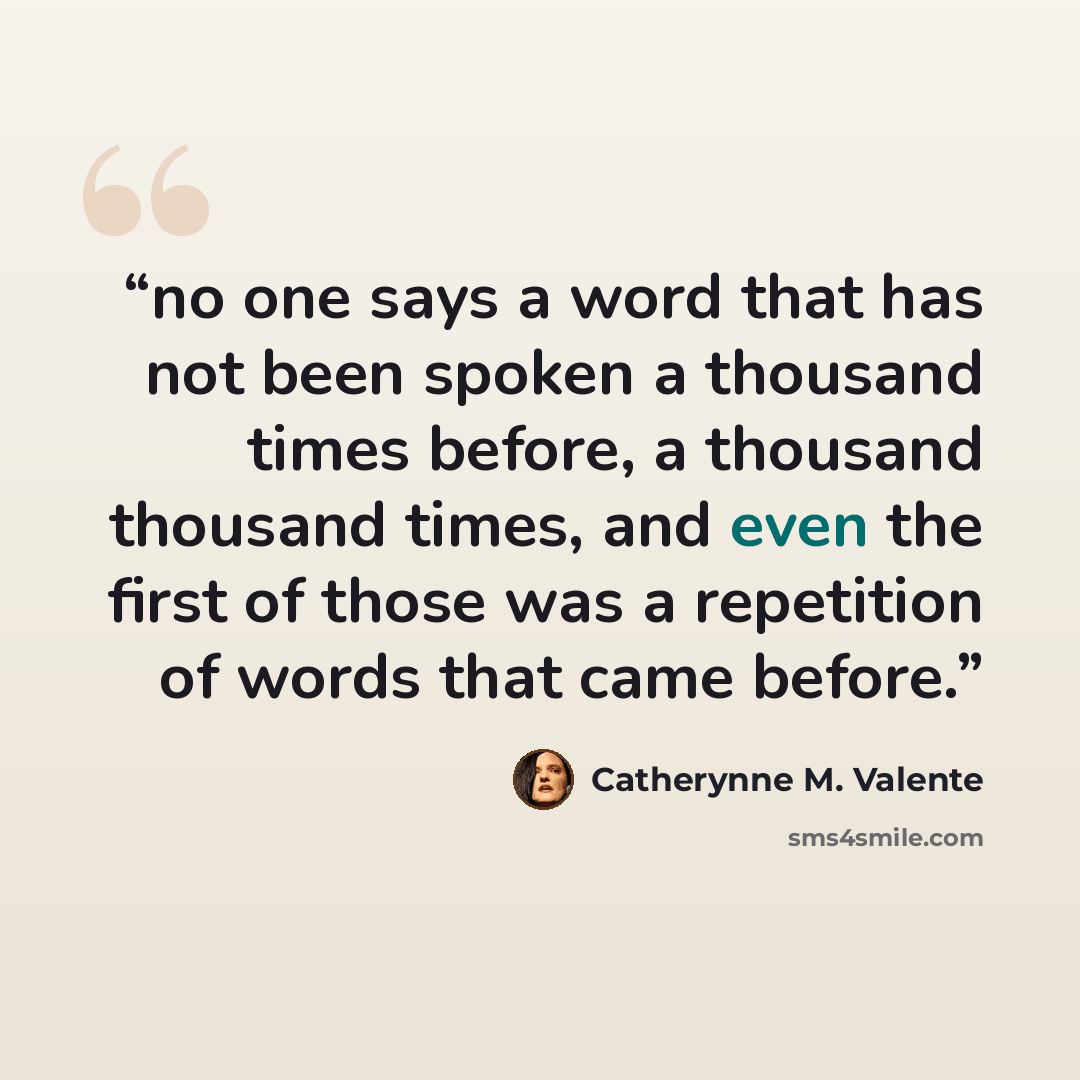 “no one says a word that has not been spoken a thousand times before, a thousand thousand times, and even the first of those was a repetition of words that came before.” quote by Catherynne M. Valente