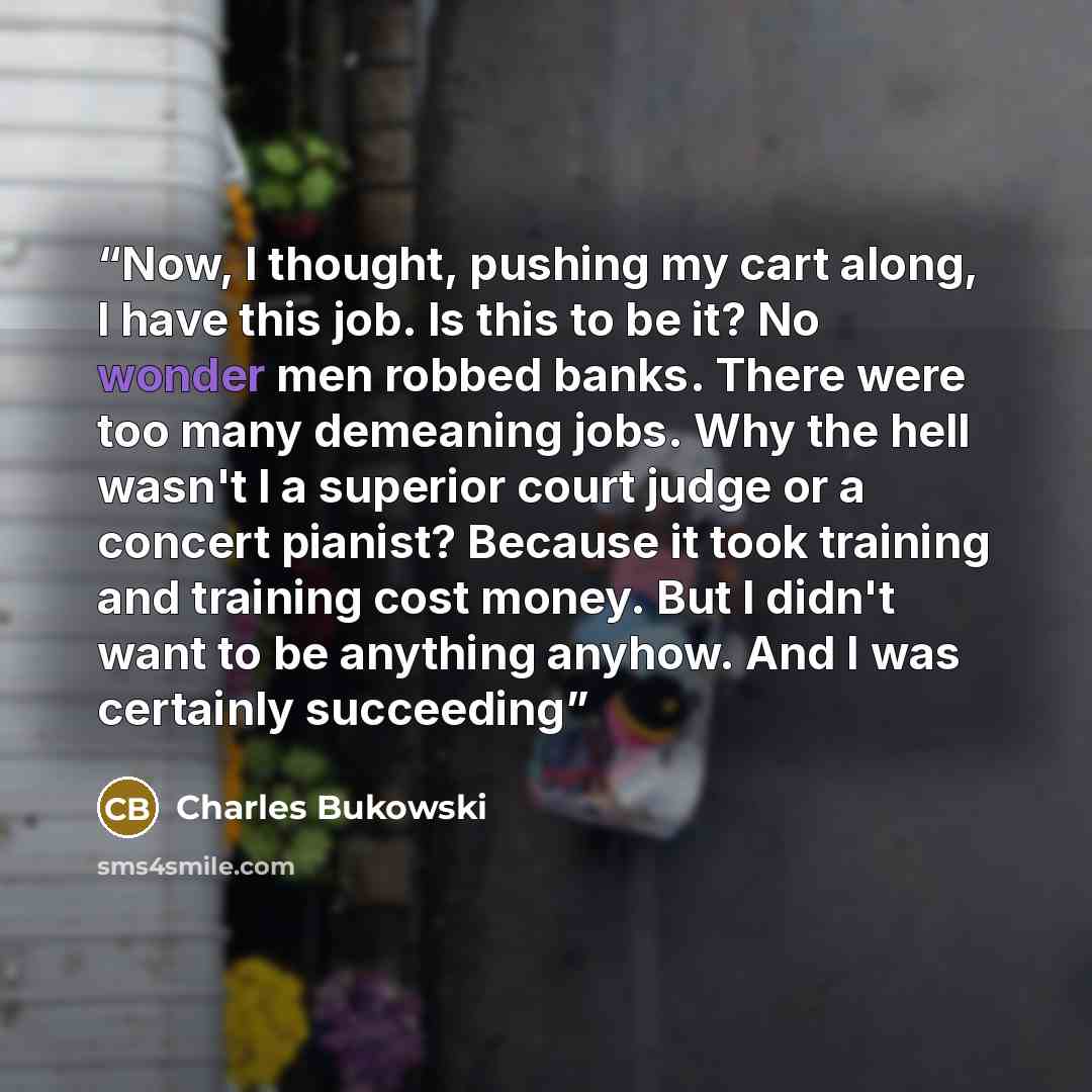 “Now, I thought, pushing my cart along, I have this job. Is this to be it? No wonder men robbed banks. There were too many demeaning jobs. Why the hell wasn't I a superior court judge or a concert pianist? Because it took training and training cost money. But I didn't want to be anything anyhow…” quote by Charles Bukowski