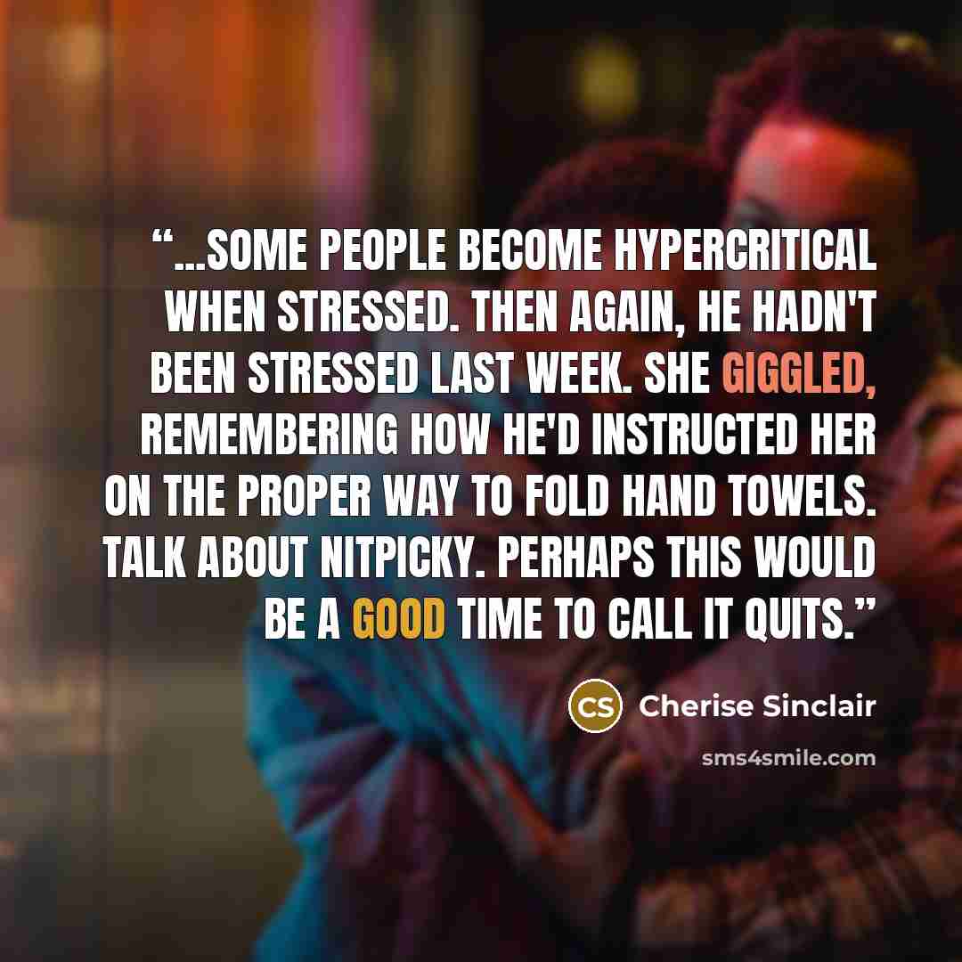“...some people become hypercritical when stressed. Then again, he hadn't been stressed last week. She giggled, remembering how he'd instructed her on the proper way to fold hand towels. Talk about nitpicky. Perhaps this would be a good time to call it quits.” quote by Cherise Sinclair