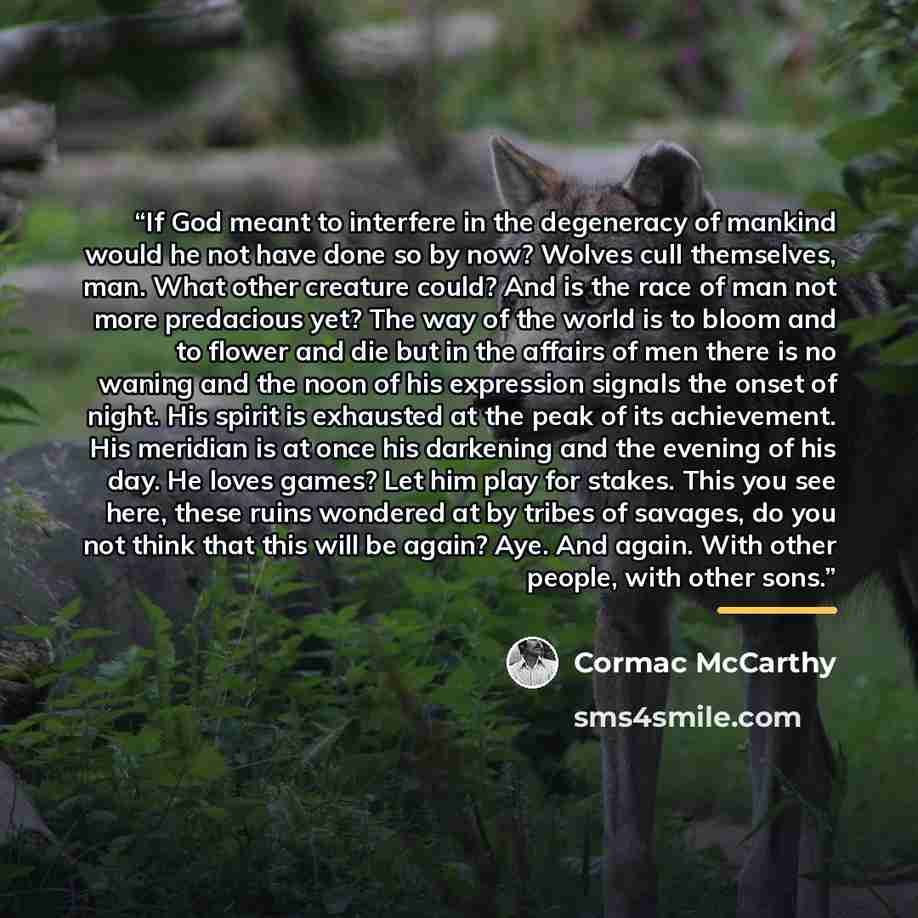 “If God meant to interfere in the degeneracy of mankind would he not have done so by now? Wolves cull themselves, man. What other creature could? And is the race of man not more predacious yet? The way of the world is to bloom and to flower and die but in the affairs of men there is no waning and…” quote by Cormac McCarthy