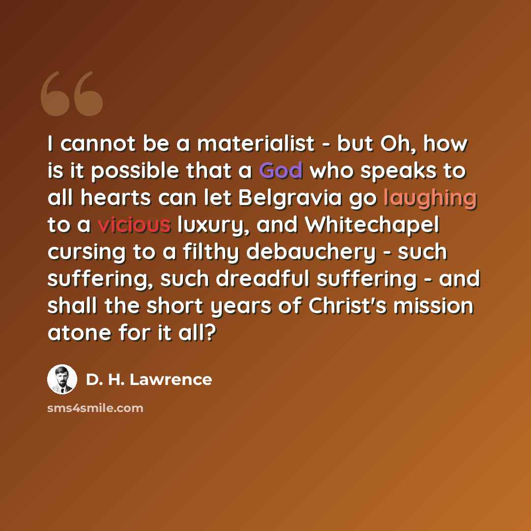 “I cannot be a materialist - but Oh, how is it possible that a God who speaks to all hearts can let Belgravia go laughing to a vicious luxury, and Whitechapel cursing to a filthy debauchery - such suffering, such dreadful suffering - and shall the short years of Christ's mission atone for it all?” quote by D. H. Lawrence