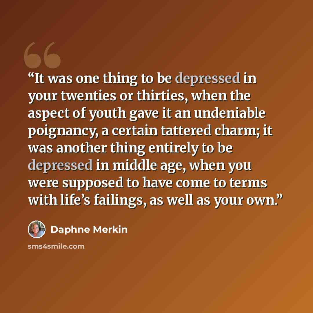 “It was one thing to be depressed in your twenties or thirties, when the aspect of youth gave it an undeniable poignancy, a certain tattered charm; it was another thing entirely to be depressed in middle age, when you were supposed to have come to terms with life’s failings, as well as your own.” quote by Daphne Merkin