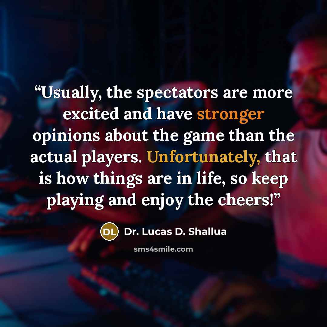 “Usually, the spectators are more excited and have stronger opinions about the game than the actual players. Unfortunately, that is how things are in life, so keep playing and enjoy the cheers!” quote by Dr. Lucas D. Shallua