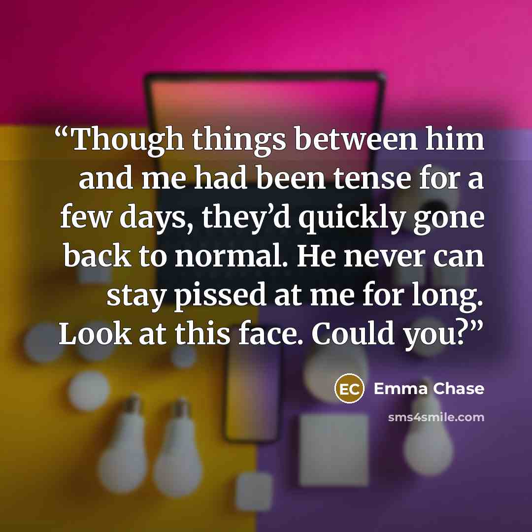 “Though things between him and me had been tense for a few days, they’d quickly gone back to normal. He never can stay pissed at me for long. Look at this face. Could you?” quote by Emma Chase