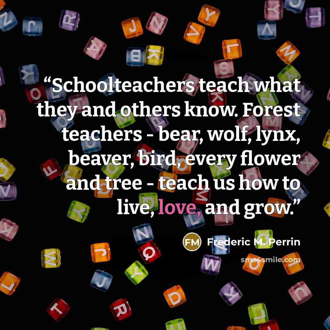 “Schoolteachers teach what they and others know. Forest teachers - bear, wolf, lynx, beaver, bird, every flower and tree - teach us how to live, love, and grow.” quote by Frederic M. Perrin