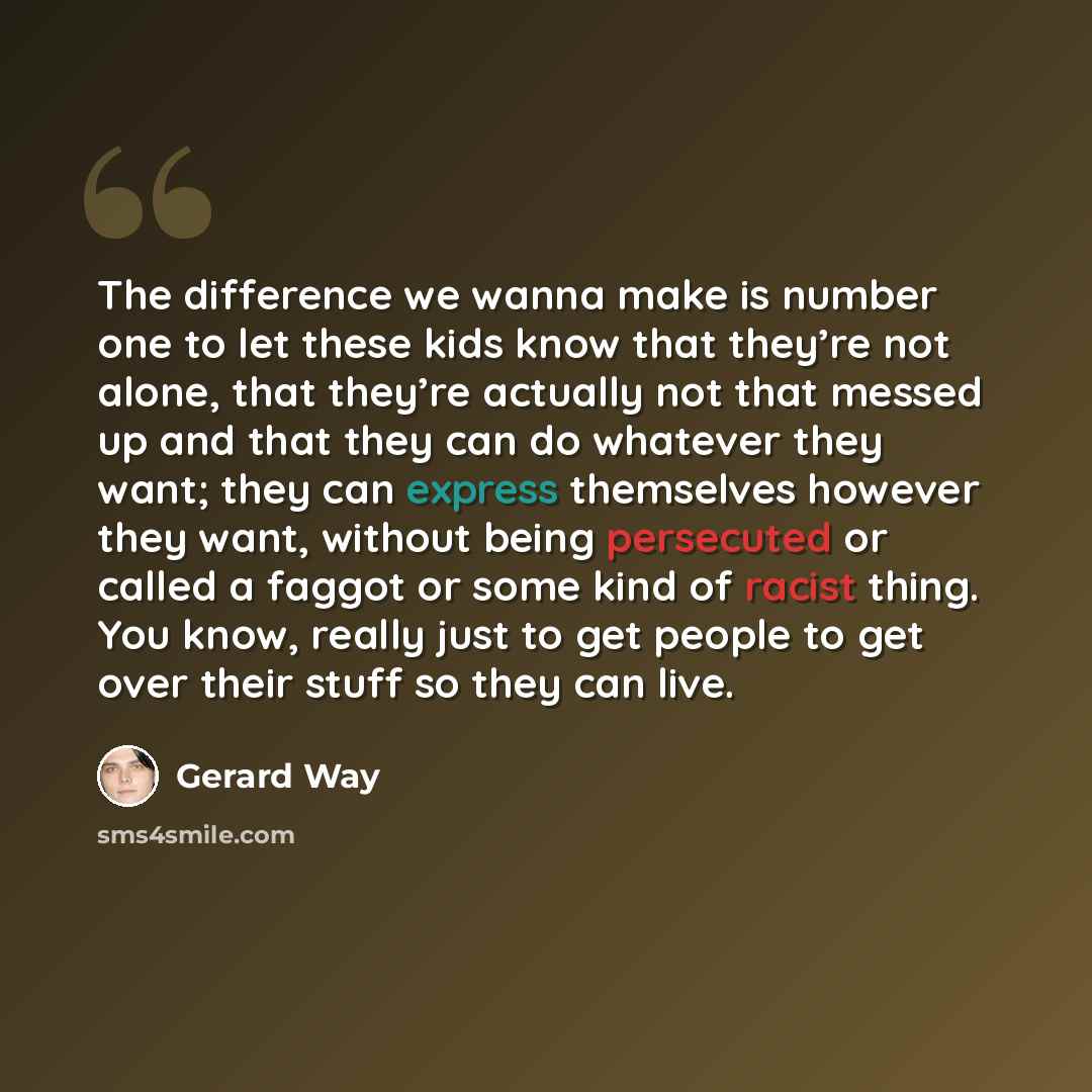 “The difference we wanna make is number one to let these kids know that they’re not alone, that they’re actually not that messed up and that they can do whatever they want; they can express themselves however they want, without being persecuted or called a faggot or some kind of racist thing. You…” quote by Gerard Way