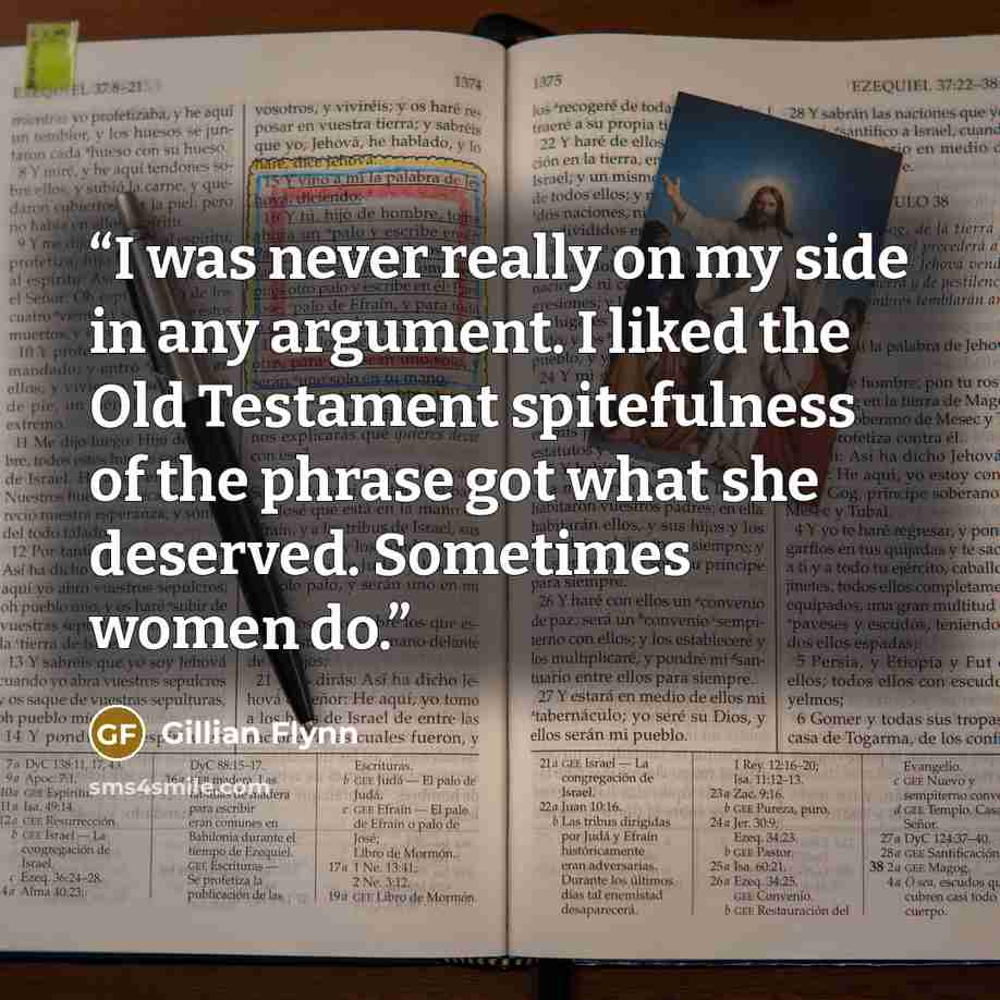 “I was never really on my side in any argument. I liked the Old Testament spitefulness of the phrase got what she deserved. Sometimes women do.” quote by Gillian Flynn