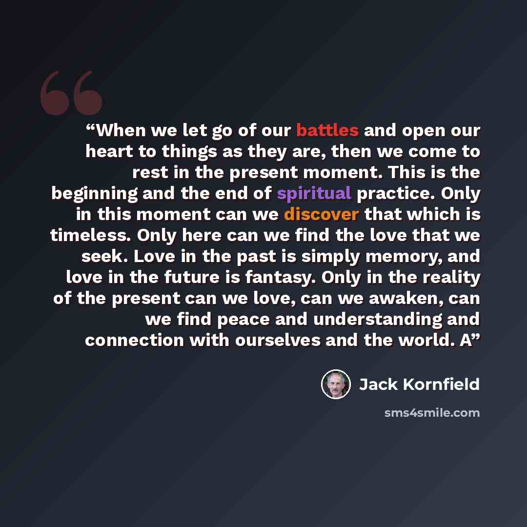 “When we let go of our battles and open our heart to things as they are, then we come to rest in the present moment. This is the beginning and the end of spiritual practice. Only in this moment can we discover that which is timeless. Only here can we find the love that we seek. Love in the past is…” quote by Jack Kornfield