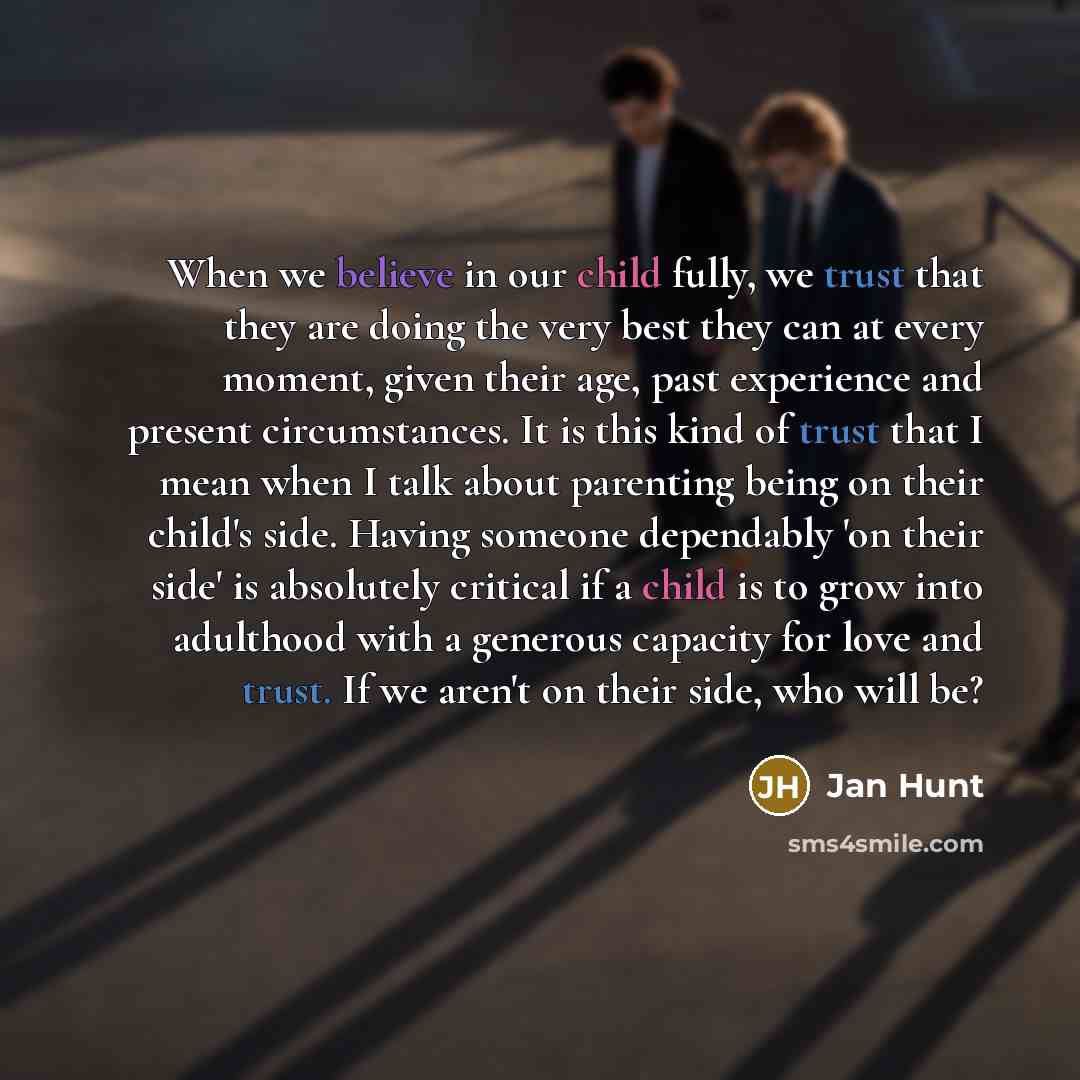 “When we believe in our child fully, we trust that they are doing the very best they can at every moment, given their age, past experience and present circumstances. It is this kind of trust that I mean when I talk about parenting being on their child's side. Having someone dependably 'on their…” quote by Jan Hunt