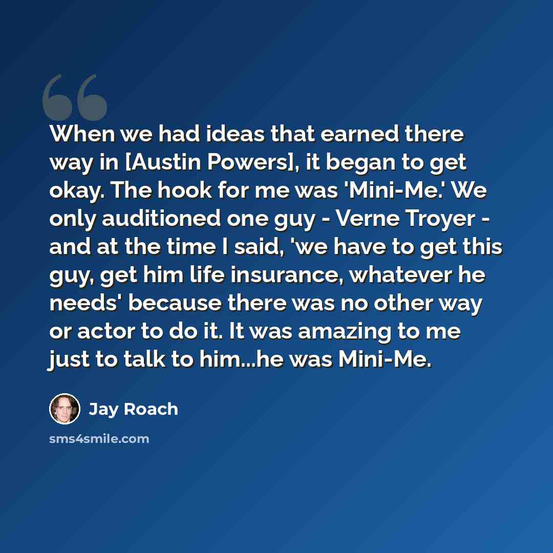 “When we had ideas that earned there way in [Austin Powers], it began to get okay. The hook for me was 'Mini-Me.' We only auditioned one guy - Verne Troyer - and at the time I said, 'we have to get this guy, get him life insurance, whatever he needs' because there was no other way or actor to do…” quote by Jay Roach