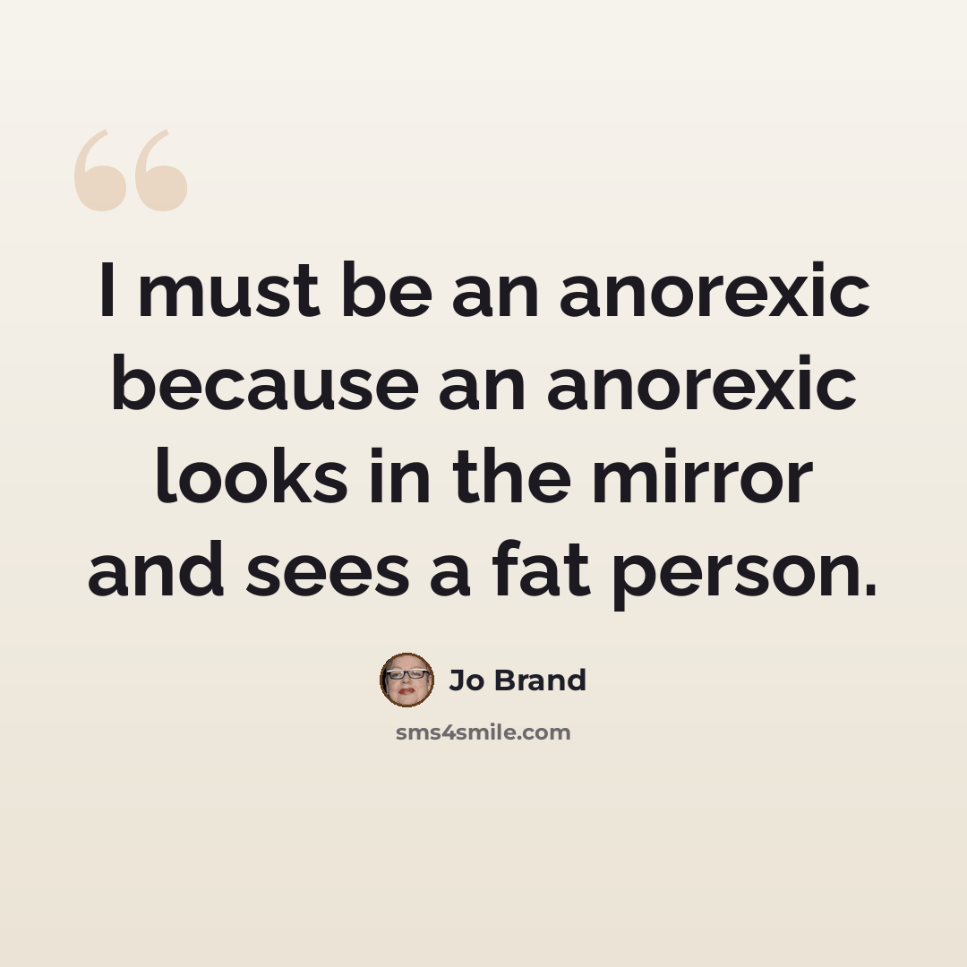 “I must be an anorexic because an anorexic looks in the mirror and sees a fat person.” quote by Jo Brand