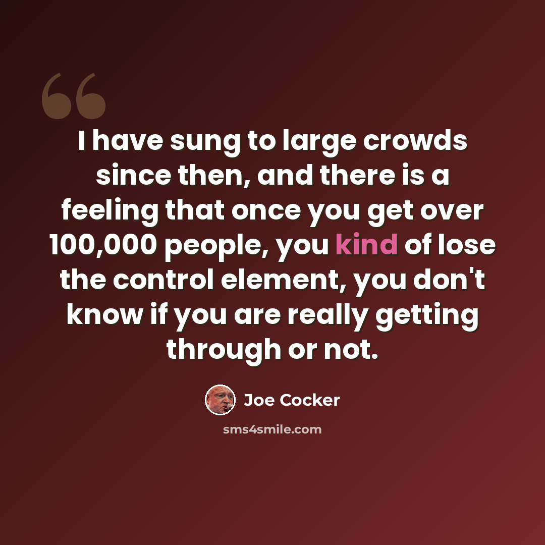 “I have sung to large crowds since then, and there is a feeling that once you get over 100,000 people, you kind of lose the control element, you don't know if you are really getting through or not.” quote by Joe Cocker