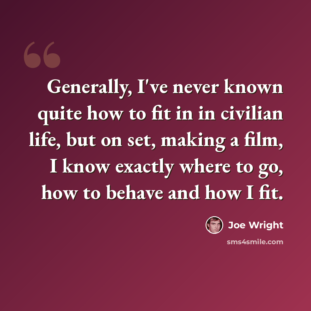 “Generally, I've never known quite how to fit in in civilian life, but on set, making a film, I know exactly where to go, how to behave and how I fit.” quote by Joe Wright
