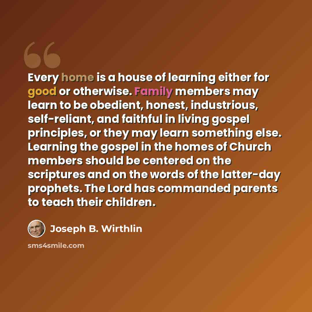 “Every home is a house of learning either for good or otherwise. Family members may learn to be obedient, honest, industrious, self-reliant, and faithful in living gospel principles, or they may learn something else. Learning the gospel in the homes of Church members should be centered on the…” quote by Joseph B. Wirthlin