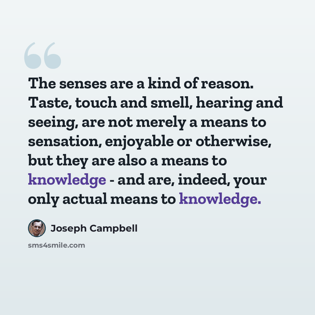 “The senses are a kind of reason. Taste, touch and smell, hearing and seeing, are not merely a means to sensation, enjoyable or otherwise, but they are also a means to knowledge - and are, indeed, your only actual means to knowledge.” quote by Joseph Campbell
